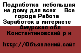 Подработка- небольшая на дому для всех. - Все города Работа » Заработок в интернете   . Амурская обл.,Константиновский р-н